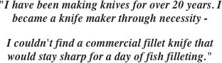 

"I have been making knives for over 20 years. I became a knife maker through necessity -
I couldn't find a commercial fillet knife that would stay sharp for a day of fish filleting."
 
